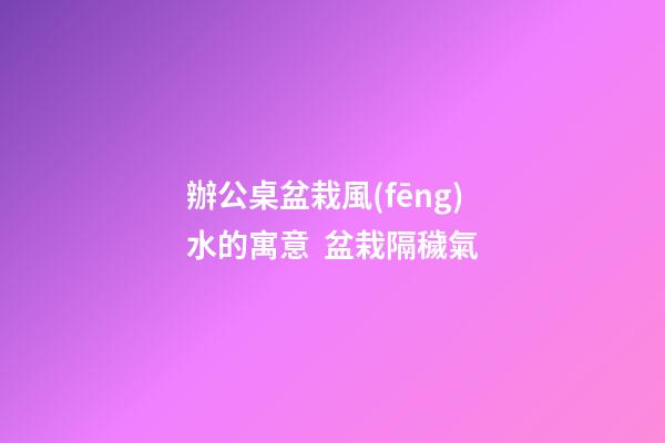 辦公桌盆栽風(fēng)水的寓意  盆栽隔穢氣
